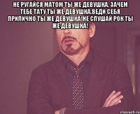 Не ругайся матом ты же девушка, зачем тебе тату ты же девушка,веди себя прилично ты же девушка!не слушай рок ты же девушка! 