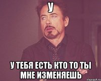 У У тебя есть кто то ты мне изменяешь