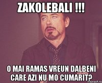 Zakolebali !!! O mai ramas vreun dalbeni care azi nu mo cumarit?