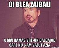 OI BLEA ZAIBALI O mai ramas vre-un dalbaiob care nu l-am vazut azi?