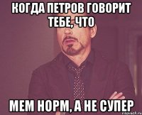 Когда петров говорит тебе, что Мем норм, а не супер