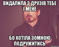 видалила з друзів тебе і мене бо хотіла зомною подружитись