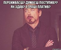 переживаєш? думаєш поступив?? як здав? а гроші платив? 