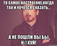 То самое настроение,когда так и хочется сказать... А не пошли Вы бы н@хуй!