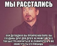 Мы расстались -Оой да ладноо вы прекрасная пара, вы созданы друг для друга, не может же все так быстро кончиться, ну помиритесь, я же знаю что ты его любишь.