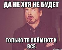 да не хуя не будет только тя поймеют и все