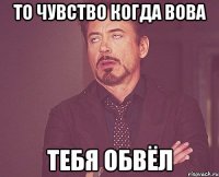 То чувство когда вова Тебя обвёл