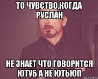 то чувство,когда Руслан не знает что говорится ЮТУБ А НЕ ЮТЬЮП