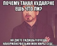 Почему такая худая?Не ешь что ли? на диете сидишь?Хочешь накормлю?Возьми мои жиры себе...