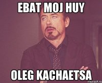 ebat moj huy oleg kachaetsa