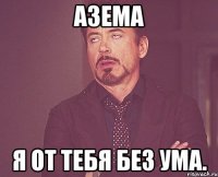 Азема я от тебя без ума.