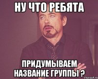 НУ ЧТО РЕБЯТА ПРИДУМЫВАЕМ НАЗВАНИЕ ГРУППЫ ?