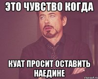 Это чувство когда Куат просит оставить наедине