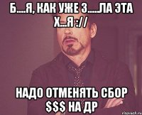 Б....я, как уже з.....ла эта х...я :// Надо отменять сбор $$$ на ДР