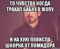 ТО ЧУВСТВО КОГДА ТРАХАЛ БАБКУ В ЖОПУ И НА ХУЮ ПОВИСЛА ШКОРКА ОТ ПОМИДОРА