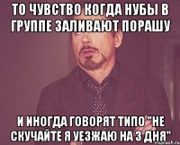 то чувство когда нубы в группе заливают порашу и иногда говорят типо "не скучайте я уезжаю на 3 дня"