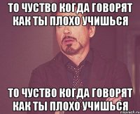 то чуство когда говорят как ты плохо учишься то чуство когда говорят как ты плохо учишься