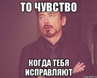 То чувство Когда тебя исправляют