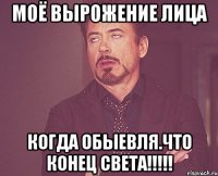 Моё вырожение лица Когда обыевля.что конец СВЕтА!!!!!