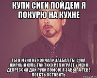 Купи сиги Пойдем я покурю на кухне Ты в меня не кончал? Заебал ты Сука жирный Хуль так тихо рэп играет У меня депрессия Дай руки помою Я забыла тебе поесть оставить