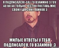 я подписался(-са), го взаимно:3 гоу 40 на 40 только честно поставь мне своих царских лайков:3 милые ответы у тебя подписался, го взаимно :3