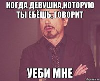 Когда девушка,которую ты ебёшь, говорит уеби мне