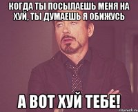 Когда ты посылаешь меня на хуй, ты думаешь я обижусь А ВОТ ХУЙ ТЕБЕ!