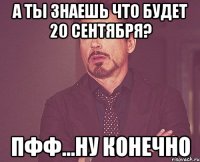 а ты знаешь что будет 20 сентября? пфф...ну конечно