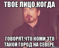 Твое лицо,когда говорят,что Коми это такой город на севере.