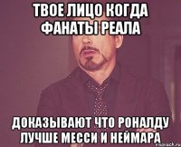 Твое лицо когда фанаты реала доказывают что роналду лучше месси и неймара