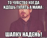 то чувство когда идёшь гулять а мама : шапку надень!