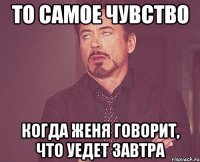 то самое чувство когда Женя говорит, что уедет завтра