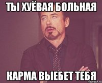 ты хуёвая больная карма выебет тебя