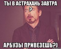 ты в Астрахань завтра ? Арбузы привезешь?)