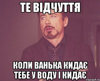 те відчуття коли ванька кидає тебе у воду і кидає