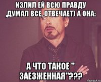 Излил ей всю правду ,думал все, отвечает) а она: А что такое " заезженная"???