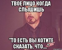 Твое лицо когда слышишь "то есть Вы хотите сказать, что...."