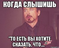 когда слышишь "то есть Вы хотите сказать, что...."