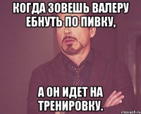 когда зовешь валеру ебнуть по пивку, а он идет на тренировку.