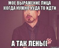 Мое выражение лица когда нужно куда то идти а так лень((