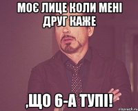 Моє лице коли мені друг каже ,що 6-А тупі!