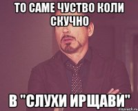 ТО САМЕ ЧУСТВО КОЛИ СКУЧНО В "СЛУХИ ИРЩАВИ"