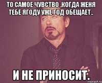 то самое чувство ,когда Женя тебе ягоду уже год обещает.. и не приносит.