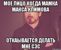 мое лицо когда мамка Макса Климова откаывается делать мне сэс