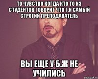 ТО чувство когда кто то из студентов говорит что Г.И самый строгий преподаватель Вы еще у Б.Ж не учились