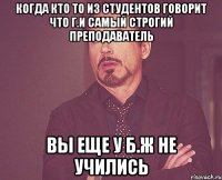 когда кто то из студентов говорит что Г.И самый строгий преподаватель Вы еще у Б.Ж не учились