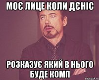 моє лице коли дєніс розказує який в нього буде комп