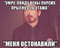 "Умру. Пойду вены порежу. Прыгну с 16 этажа" "Меня остонавили"