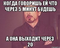 Когда говоришь ей что через 5 минут будешь А она выходит через 20