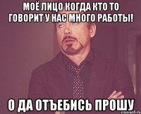 моё лицо когда кто то говорит У НАС МНОГО РАБОТЫ! о да отъебись прошу